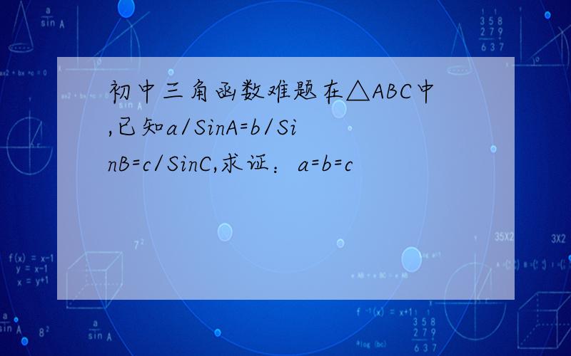 初中三角函数难题在△ABC中,已知a/SinA=b/SinB=c/SinC,求证：a=b=c