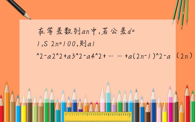 在等差数列an中,若公差d=1,S 2n=100,则a1^2-a2^2+a3^2-a4^2+……+a(2n-1)^2-a（2n）^2