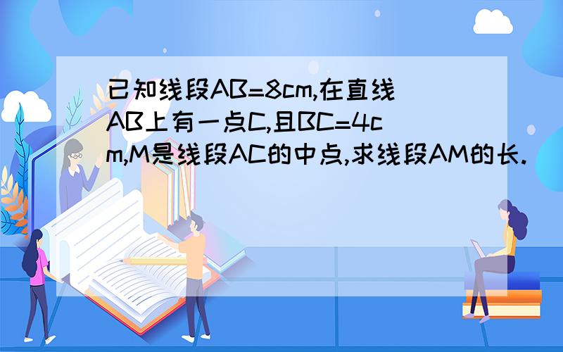 已知线段AB=8cm,在直线AB上有一点C,且BC=4cm,M是线段AC的中点,求线段AM的长.