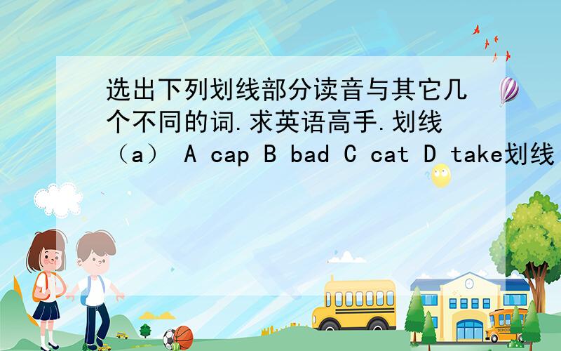 选出下列划线部分读音与其它几个不同的词.求英语高手.划线（a） A cap B bad C cat D take划线（u）Acup Bcomputer C sunny D but划线（ar,a）Acar B path C starDMarch