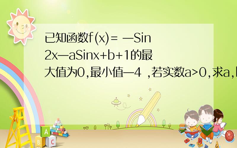 已知函数f(x)= —Sin2x—aSinx+b+1的最大值为0,最小值—4 ,若实数a>0,求a,b的值.a=2 b= —2 不要忽略对区间的讨论