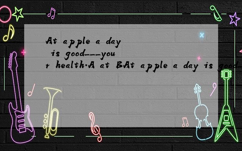 At apple a day is good___your health.A at BAt apple a day is good___your health.A at B for C in D with 问:根据什么来选择B