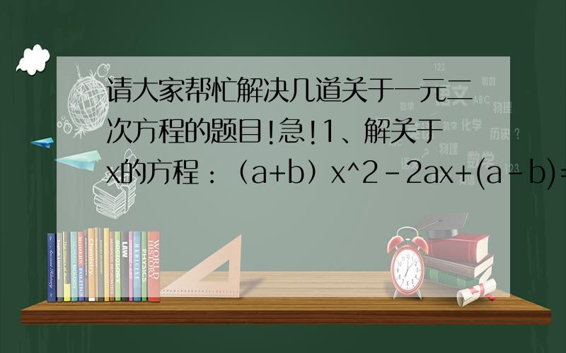 请大家帮忙解决几道关于一元二次方程的题目!急!1、解关于x的方程：（a+b）x^2-2ax+(a-b)=02、已知x1、x2是关于x的一元二次方程x^2+(m+1)x+m+6=0的两实数根,且x1^2+x2^2=5,求m的值是多少?3、不解方程,求