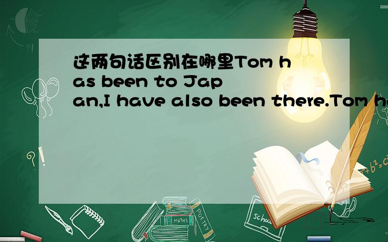 这两句话区别在哪里Tom has been to Japan,I have also been there.Tom had been to Japan,I had also been there.我想写的中文意思是“汤姆曾去过日本，我也曾去过。”应该用哪句呢，第一句话的意思是不是现在