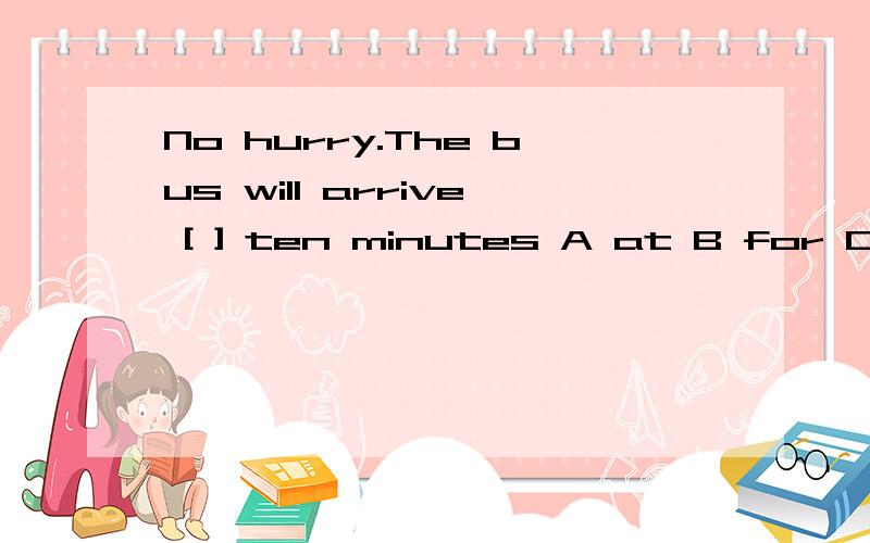 No hurry.The bus will arrive [ ] ten minutes A at B for C in D by