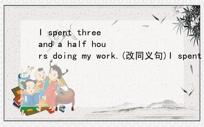 I spent three and a half hours doing my work.(改同义句)I spent ____ ____ ____ ____ ____ doing my work.