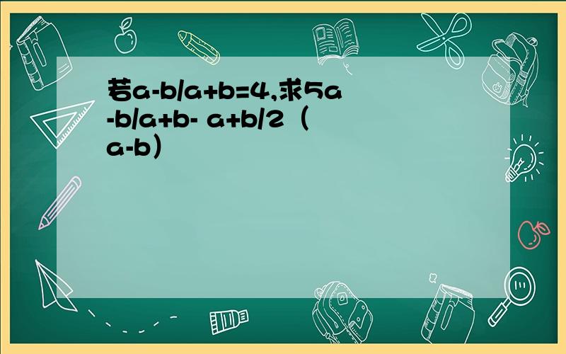 若a-b/a+b=4,求5a-b/a+b- a+b/2（a-b）