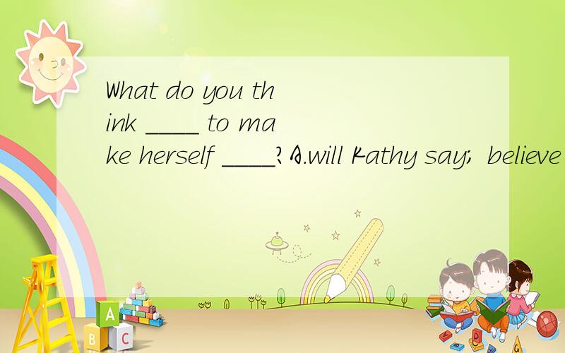 What do you think ____ to make herself ____?A.will Kathy say; believe B.Kathy will say; believed C.Kathy will say; believedD.will Kathy say; beingWhich one?Why?发现选项B,C相同，把C改成will Kathy say; believed