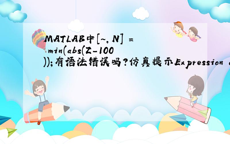 MATLAB中[~,N] = min(abs(Z-100));有语法错误吗?仿真提示Expression or statement is incorrect--possibly unbalanced