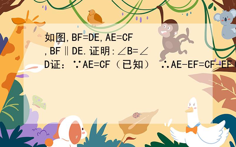 如图,BF=DE,AE=CF,BF‖DE.证明:∠B=∠D证：∵AE=CF（已知） ∴AE-EF=CF-EF(等式的性质）∴AF=CE      又∵BF‖DE（已知）∴∠BFE=LDEF(两直线平行,内错角平等）∴∠AFB=∠CED(等角的补角平等）在△AFB和△CED