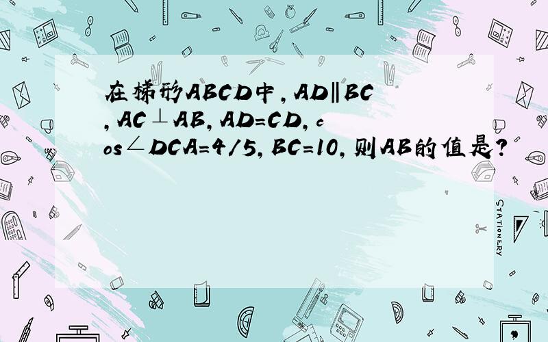 在梯形ABCD中,AD‖BC,AC⊥AB,AD=CD,cos∠DCA=4/5,BC=10,则AB的值是?