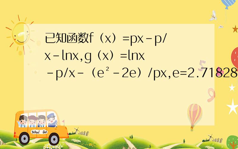 已知函数f（x）=px-p/x-lnx,g（x）=lnx-p/x-（e²-2e）/px,e=2.71828..若f（x）在其定义域内是单调函数,求p的取值范围对于区间（1,2)中的任意常数p,是否存在x＞0是f（x）≤g（x）成立?若存在,求符合