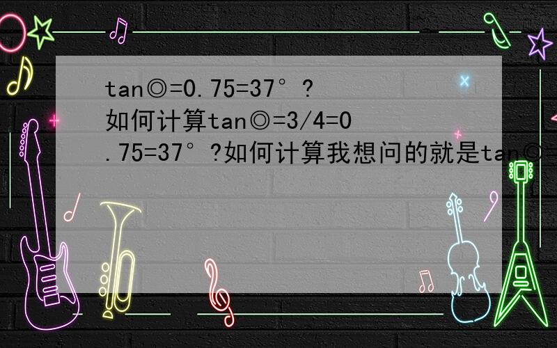 tan◎=0.75=37°?如何计算tan◎=3/4=0.75=37°?如何计算我想问的就是tan◎=.075 怎计算tan角度出来