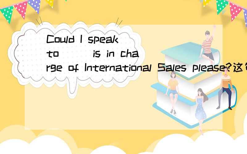 Could I speak to___is in charge of International Sales please?这句话为什么填whoever而不能填who 当一个宾语从句呢答案肯定是whoever