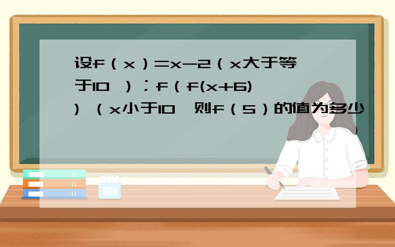 设f（x）=x-2（x大于等于10 ）；f（f(x+6)) （x小于10,则f（5）的值为多少