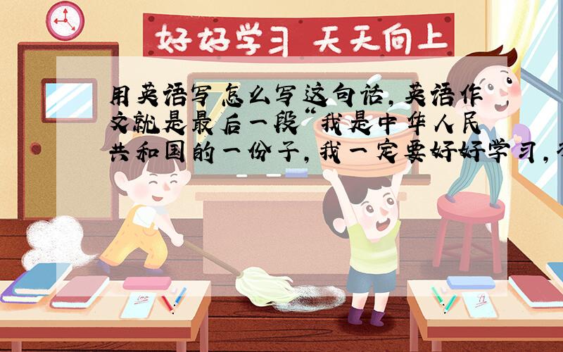 用英语写怎么写这句话,英语作文就是最后一段“我是中华人民共和国的一份子,我一定要好好学习,将来把我们的祖国建设的越来越美好,越来越富强”