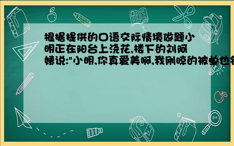 根据提供的口语交际情境做题小明正在阳台上浇花,楼下的刘阿姨说: