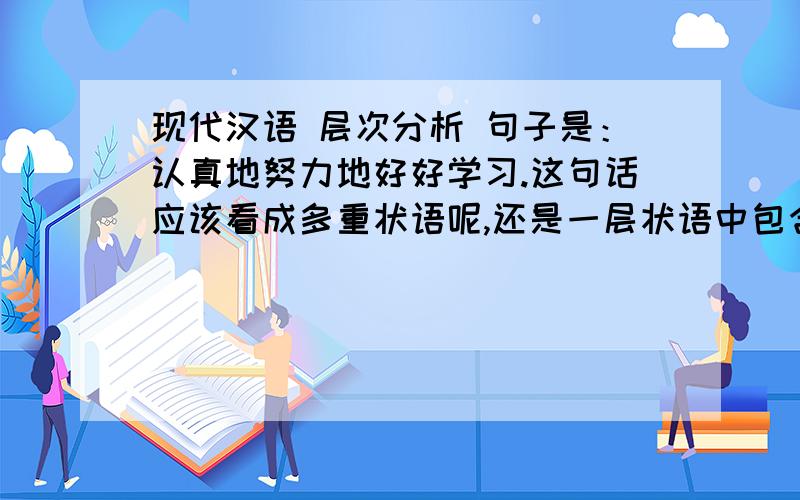 现代汉语 层次分析 句子是：认真地努力地好好学习.这句话应该看成多重状语呢,还是一层状语中包含联合结构?还是都可以?