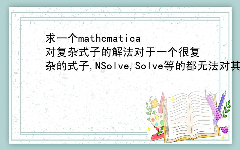 求一个mathematica对复杂式子的解法对于一个很复杂的式子,NSolve,Solve等的都无法对其进行计算.只能限定一个范围,用Plot代入数值进去看图像变换,再根据图像用FindRoot来求近似解.可是这种方法对