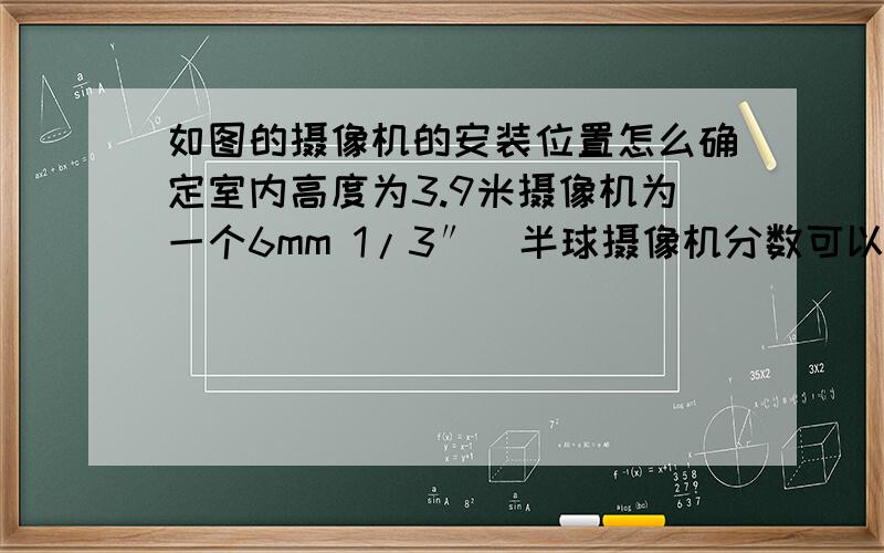 如图的摄像机的安装位置怎么确定室内高度为3.9米摄像机为一个6mm 1/3″  半球摄像机分数可以加,有过程或者具体的思路加100分