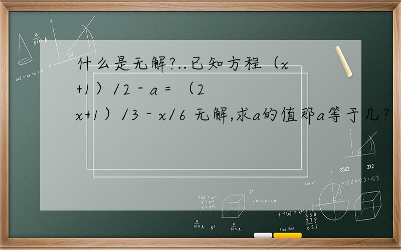 什么是无解?..已知方程（x+1）/2 - a = （2x+1）/3 - x/6 无解,求a的值那a等于几？