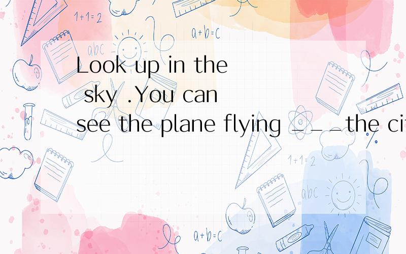 Look up in the sky .You can see the plane flying ___the city.A.above B.over C.through