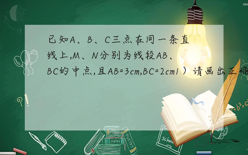 已知A、B、C三点在同一条直线上,M、N分别为线段AB、BC的中点,且AB=3cm,BC=2cm1）请画出正确的图形2）求M、N的长度3）若将条件“AB=3cm,BC=2cm”换为“AB=a cm,BC=b cm（a＞b）”,猜想MN的长度（用含a、b
