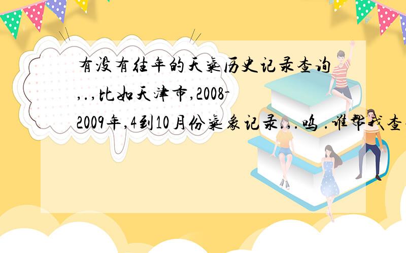 有没有往年的天气历史记录查询,.,比如天津市,2008-2009年,4到10月份气象记录.,.呜 .谁帮我查查.