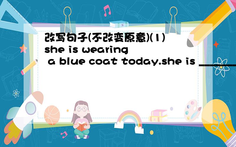 改写句子(不改变原意)(1)she is wearing a blue coat today.she is _______ ________ today.(2)can i help you?______ there _____ i can do ______ you?(3)the boy's name is Damao.______ ______ ______ ______ ______ is Damao.