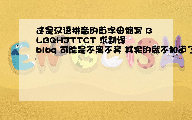 这是汉语拼音的首字母缩写 BLBQHJTTCT 求翻译 blbq 可能是不离不弃 其实的就不知道了