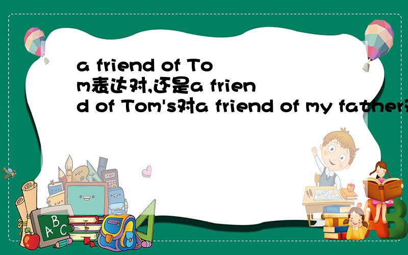 a friend of Tom表达对,还是a friend of Tom's对a friend of my father对，还是a friend of my father's对