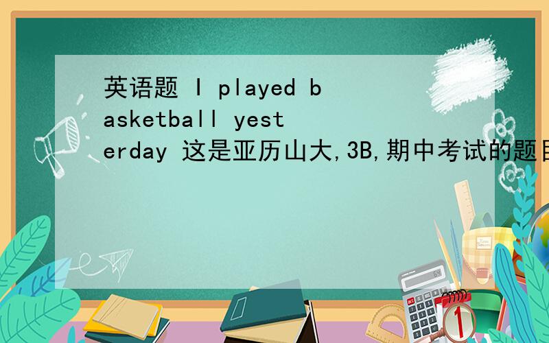 英语题 I played basketball yesterday 这是亚历山大,3B,期中考试的题目1.变否定句        2.变一般疑问句
