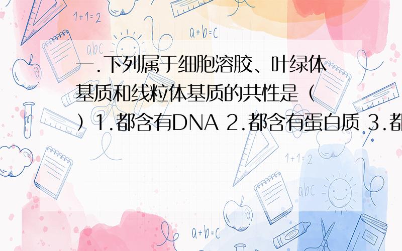 一.下列属于细胞溶胶、叶绿体基质和线粒体基质的共性是（ ）1.都含有DNA 2.都含有蛋白质 3.都含有RNA 4.都能产生ATPA.1 2 B.2 3 C.1 4 D.3 4二生物界在基本组成上的高度统一表现在（ ）1组成生物