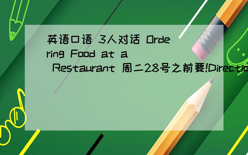 英语口语 3人对话 Ordering Food at a Restaurant 周二28号之前要!Directions：Student A is a waiter/waitress at the restaurant.Student B (and C) is a customer.Student A is to ask Student B (and C) to order food and drink.And Student B (and