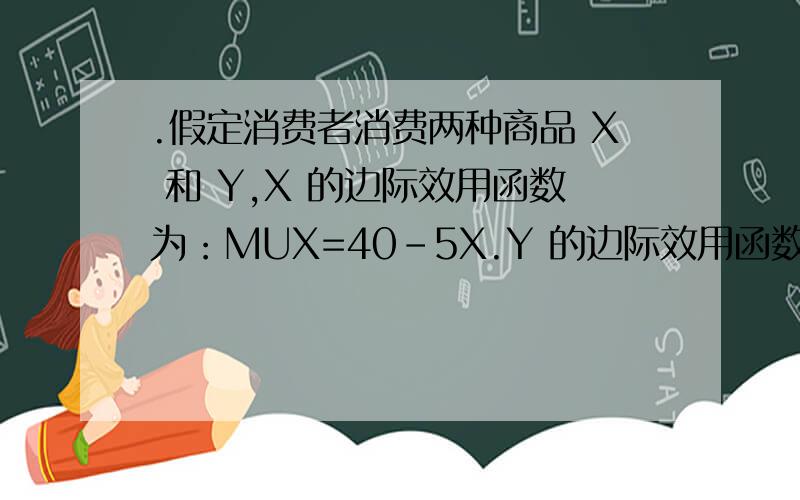 .假定消费者消费两种商品 X 和 Y,X 的边际效用函数为：MUX=40-5X.Y 的边际效用函数为：MUX=30-Y,消费者的货币收入 M=40,并且 怎样的?PX=5,PY=1,那么消费者的最佳消费组合应是