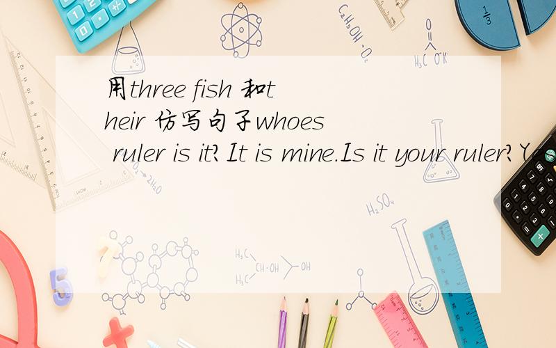 用three fish 和their 仿写句子whoes ruler is it?It is mine.Is it your ruler?Yes,it is.