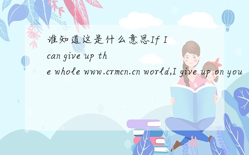 谁知道这是什么意思If I can give up the whole www.crmcn.cn world,I give up on you