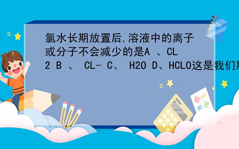 氯水长期放置后,溶液中的离子或分子不会减少的是A 、CL2 B 、 CL- C、 H2O D、HCLO这是我们期中考的一道题.可是C为什么错了啊希望快速得到解释