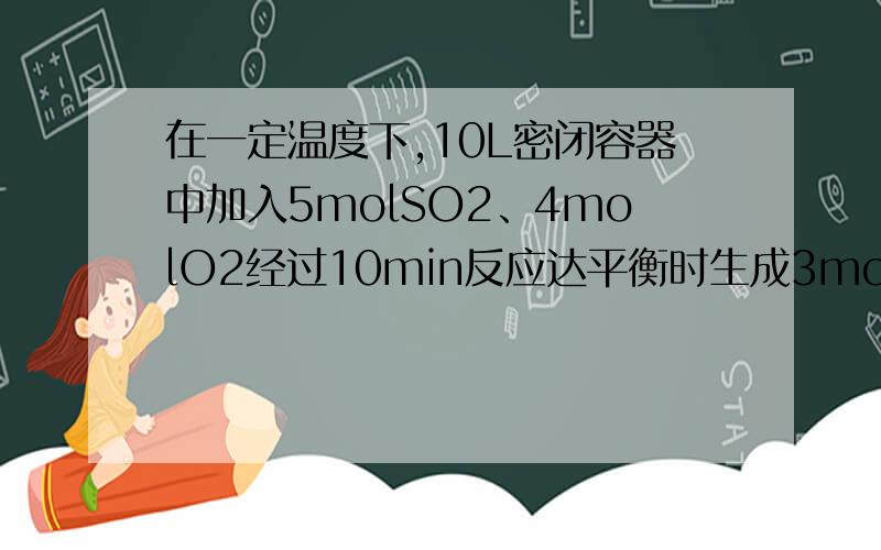 在一定温度下,10L密闭容器中加入5molSO2、4molO2经过10min反应达平衡时生成3molSO3.计算 （1）用SO2...在一定温度下,10L密闭容器中加入5molSO2、4molO2经过10min反应达平衡时生成3molSO3.计算（1）用SO2表