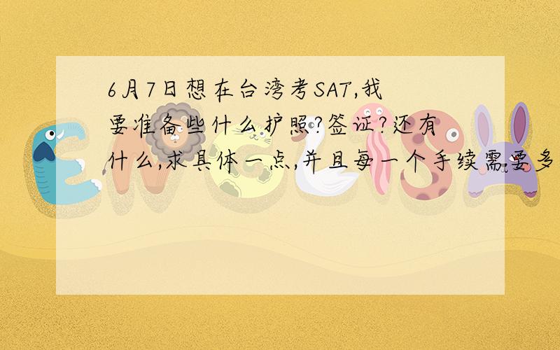 6月7日想在台湾考SAT,我要准备些什么护照?签证?还有什么,求具体一点,并且每一个手续需要多少时间.我是上海人