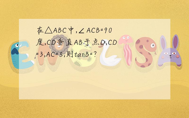 在△ABC中,∠ACB=90度,CD垂直AB于点D,CD=3,AC=5,则tanB=?