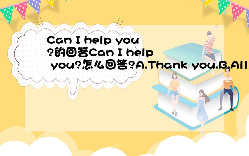 Can I help you?的回答Can I help you?怎么回答?A.Thank you.B.All right.