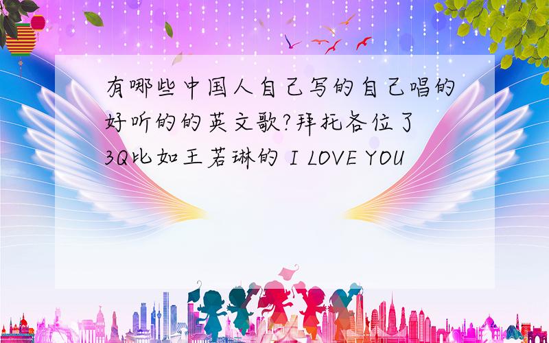 有哪些中国人自己写的自己唱的好听的的英文歌?拜托各位了 3Q比如王若琳的 I LOVE YOU