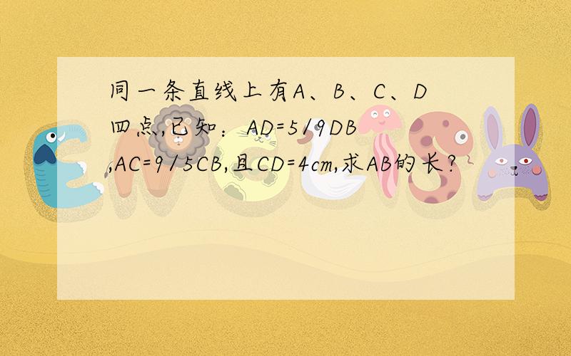 同一条直线上有A、B、C、D四点,已知：AD=5/9DB,AC=9/5CB,且CD=4cm,求AB的长?