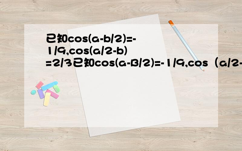 已知cos(a-b/2)=-1/9,cos(a/2-b)=2/3已知cos(a-B/2)=-1/9,cos（a/2-B)=2/3,且π/2b范围错了，改为：派/2
