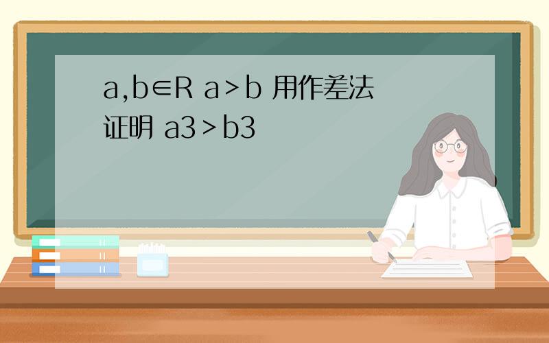 a,b∈R a＞b 用作差法证明 a3＞b3
