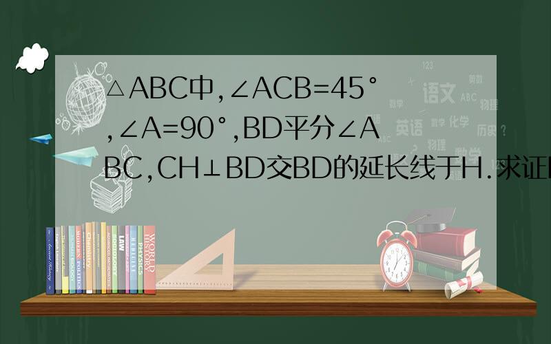 △ABC中,∠ACB=45°,∠A=90°,BD平分∠ABC,CH⊥BD交BD的延长线于H.求证BD=2CH