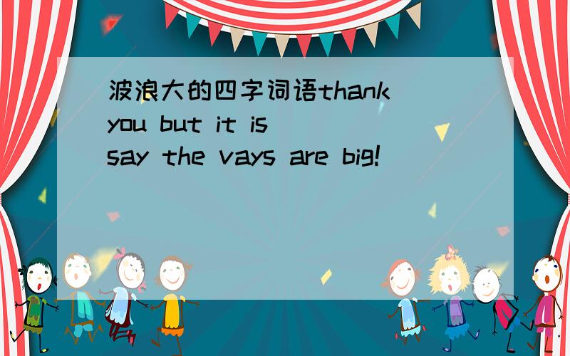 波浪大的四字词语thank you but it is say the vays are big!