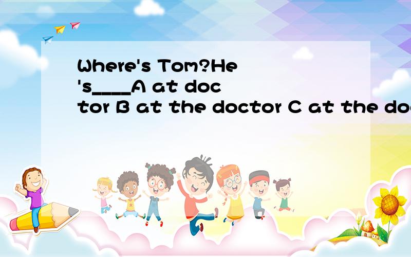 Where's Tom?He's____A at doctor B at the doctor C at the doctor's D at doctor's