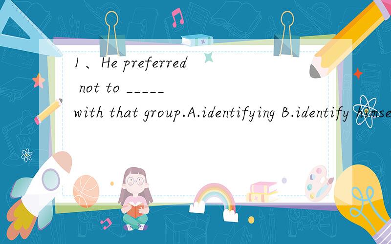 1、He preferred not to _____ with that group.A.identifying B.identify himselfC.identify D.being identified himself请写明选择的理由，
